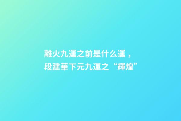 離火九運之前是什么運，段建華下元九運之“輝煌”